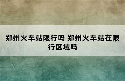 郑州火车站限行吗 郑州火车站在限行区域吗